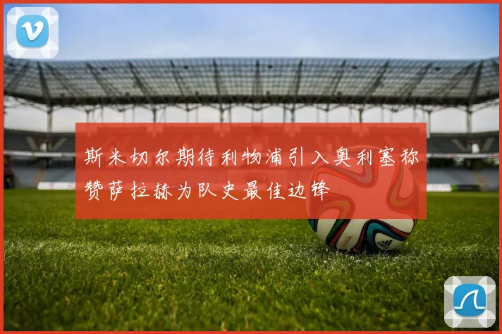 斯米切尔期待利物浦引入奥利塞称赞萨拉赫为队史最佳边锋
