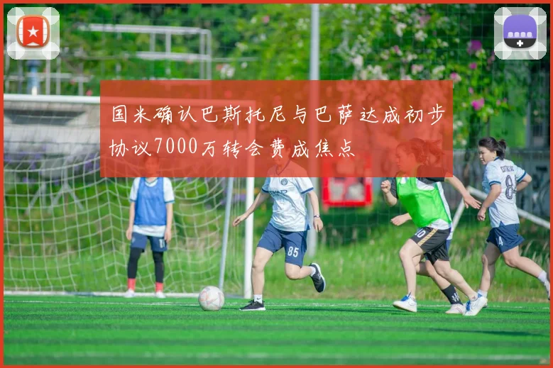 国米确认巴斯托尼与巴萨达成初步协议7000万转会费成焦点