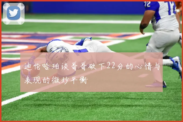 迪伦哈珀谈哥哥砍下22分的心情与表现的微妙平衡