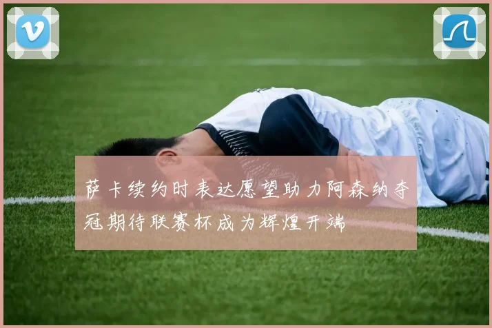 萨卡续约时表达愿望助力阿森纳夺冠期待联赛杯成为辉煌开端