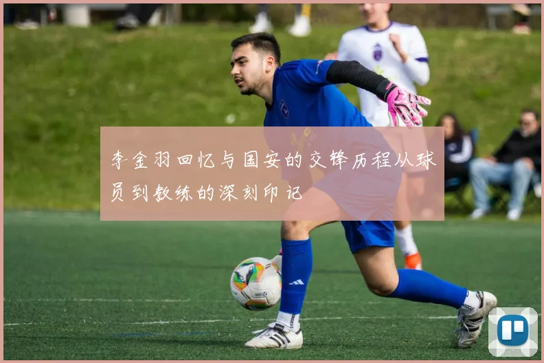 李金羽回忆与国安的交锋历程从球员到教练的深刻印记