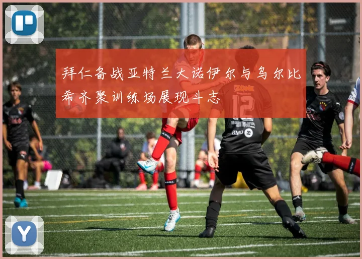 拜仁备战亚特兰大诺伊尔与乌尔比希齐聚训练场展现斗志