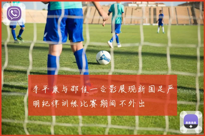 李平康与邵佳一合影展现新国足严明纪律训练比赛期间不外出