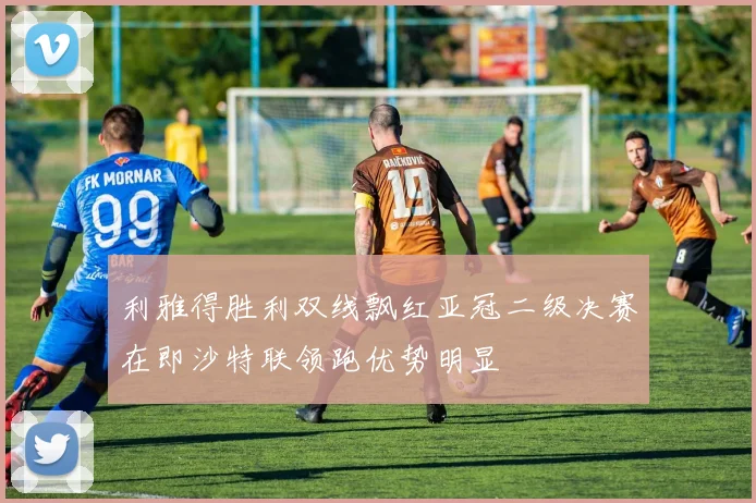 利雅得胜利双线飘红亚冠二级决赛在即沙特联领跑优势明显
