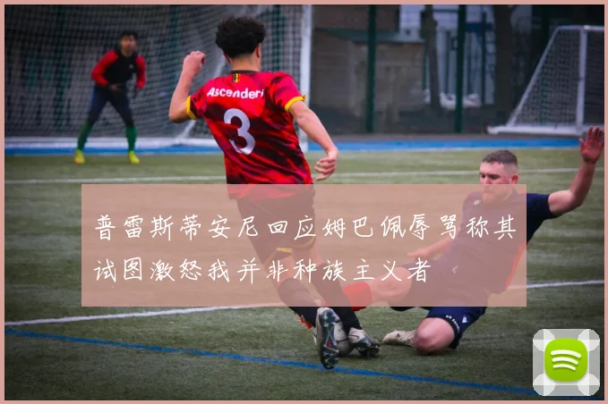 普雷斯蒂安尼回应姆巴佩辱骂称其试图激怒我并非种族主义者