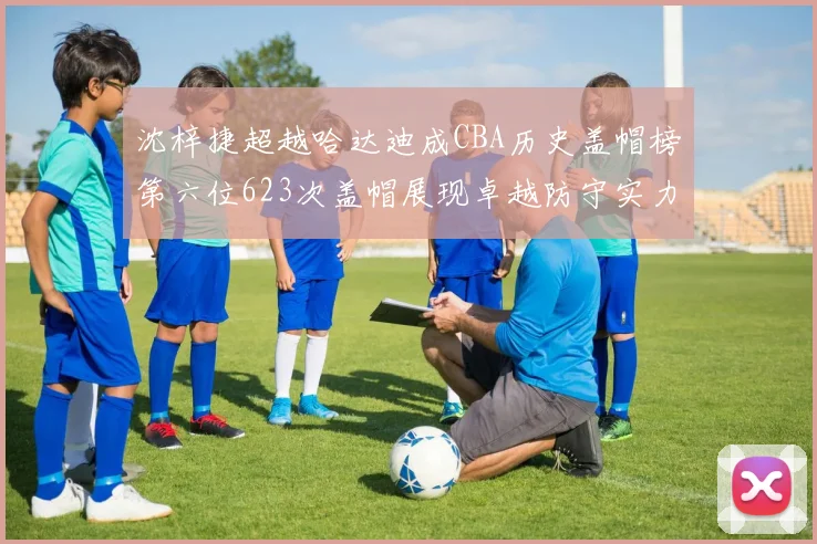沈梓捷超越哈达迪成CBA历史盖帽榜第六位623次盖帽展现卓越防守实力