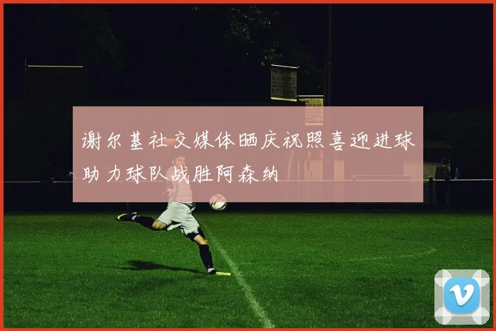 谢尔基社交媒体晒庆祝照喜迎进球助力球队战胜阿森纳