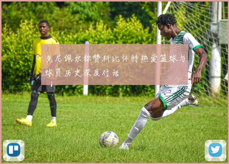 克尼佩尔称赞科比怀特热爱篮球与球员历史深度对话