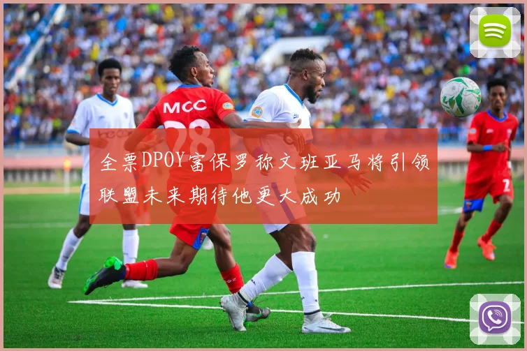 全票DPOY富保罗称文班亚马将引领联盟未来期待他更大成功
