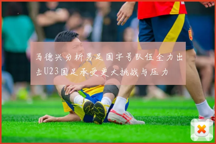 马德兴分析男足国字号队伍全力出击U23国足承受更大挑战与压力