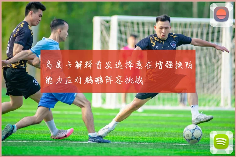乌度卡解释首发选择意在增强换防能力应对鹈鹕阵容挑战