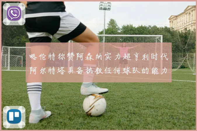 略伦特称赞阿森纳实力超亨利时代阿尔特塔具备执教任何球队的能力
