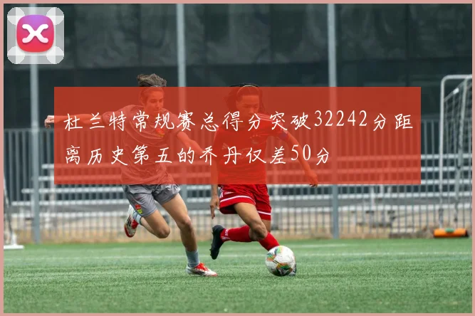 杜兰特常规赛总得分突破32242分距离历史第五的乔丹仅差50分