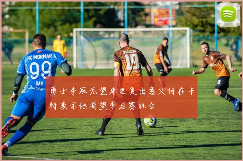 勇士夺冠无望库里复出意义何在卡特表示他渴望季后赛机会