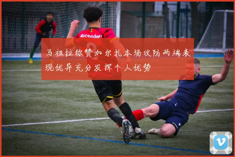马祖拉称赞加尔扎本场攻防两端表现优异充分发挥个人优势