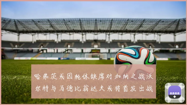 哈弗茨或因轮休缺席对加纳之战沃尔特与马德比翁达夫或将首发出战