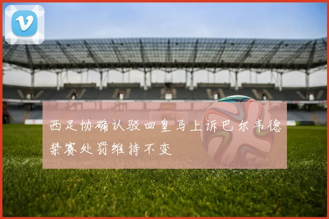 西足协确认驳回皇马上诉巴尔韦德禁赛处罚维持不变