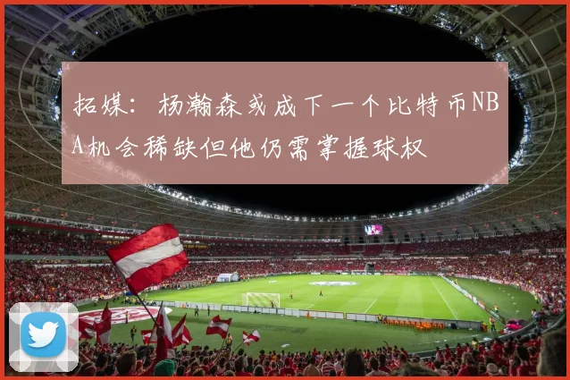 拓媒：杨瀚森或成下一个比特币NBA机会稀缺但他仍需掌握球权