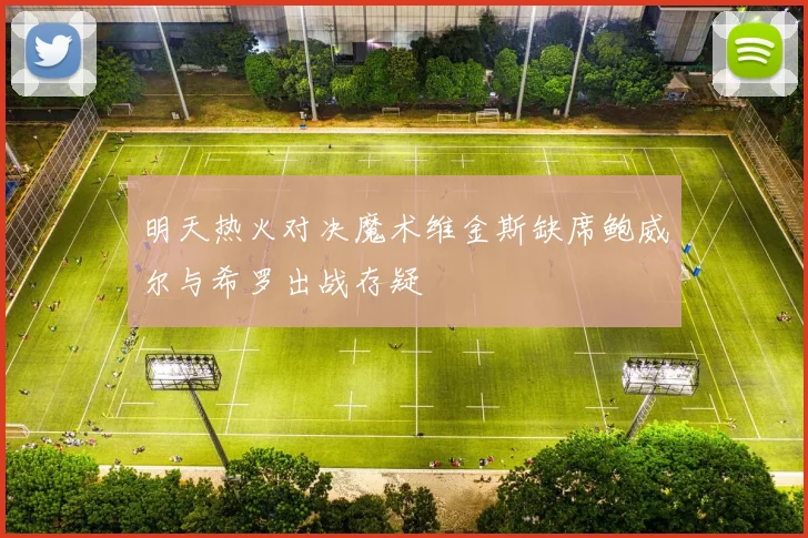 明天热火对决魔术维金斯缺席鲍威尔与希罗出战存疑