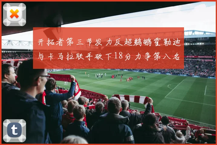开拓者第三节发力反超鹈鹕霍勒迪与卡马拉联手砍下18分力争第八名