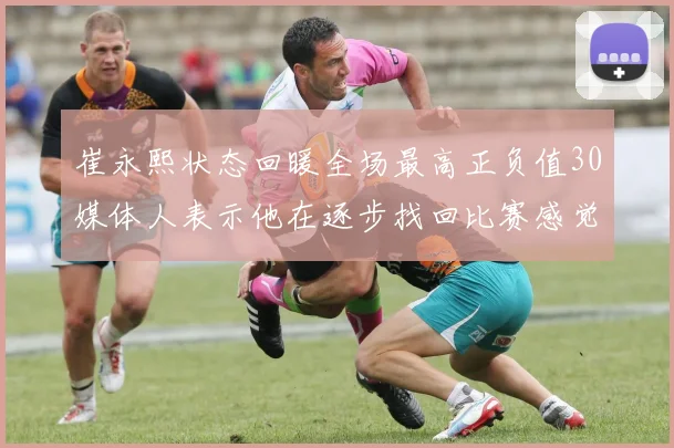 崔永熙状态回暖全场最高正负值30媒体人表示他在逐步找回比赛感觉