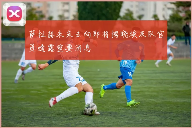 萨拉赫未来去向即将揭晓埃及队官员透露重要消息