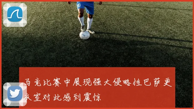 马竞比赛中展现强大侵略性巴萨更衣室对此感到震惊
