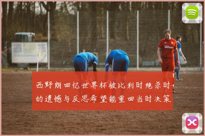 西野朗回忆世界杯被比利时绝杀时的遗憾与反思希望能重回当时决策时刻